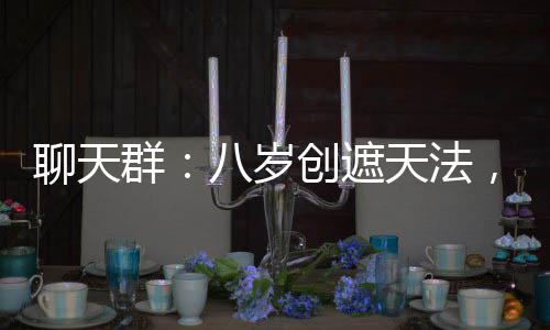 聊天群：八岁创遮天法，震惊柳神