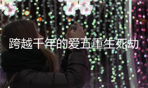 跨越千年的爱五重生死劫考验